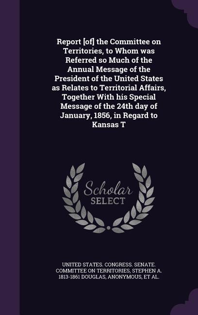 Report [of] the Committee on Territories, to Whom was Referred so Much of the Annual Message of the President of the United States as Relates to Territorial Affairs, Together With his Special Message of the 24th day of January, 1856, in Regard to Kansas T