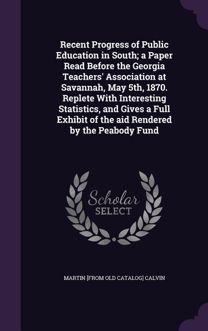 Recent Progress of Public Education in South; a Paper Read Before the Georgia Teachers' Association at Savannah, May 5th, 1870. Replete With Interesting Statistics, and Gives a Full Exhibit of the aid Rendered by the Peabody Fund