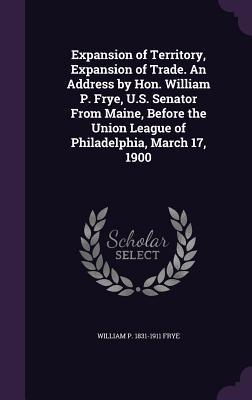 Expansion of Territory, Expansion of Trade. An Address by Hon. William P. Frye, U.S. Senator From Maine, Before the Union League of Philadelphia, Marc