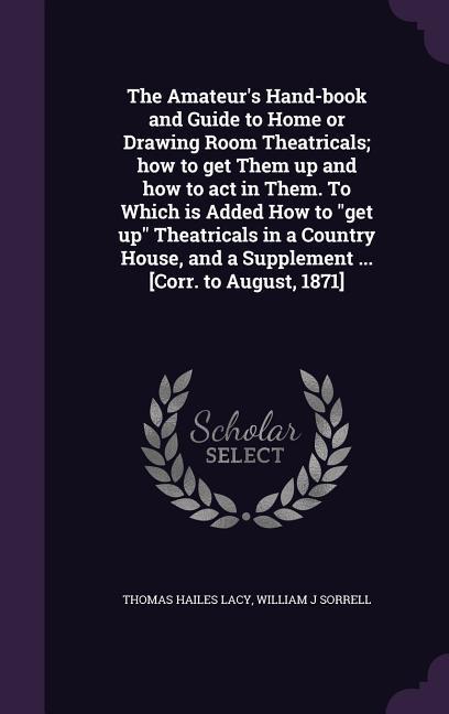 The Amateur's Hand-book and Guide to Home or Drawing Room Theatricals; how to get Them up and how to act in Them. To Which is Added How to "get up" Theatricals in a Country House, and a Supplement ... [Corr. to August, 1871]