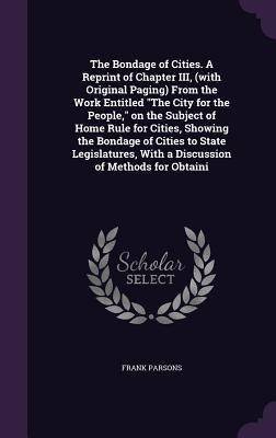 The Bondage of Cities. A Reprint of Chapter III, (with Original Paging) From the Work Entitled "The City for the People," on the Subject of Home Rule for Cities, Showing the Bondage of Cities to State Legislatures, With a Discussion of Methods for Obtaini