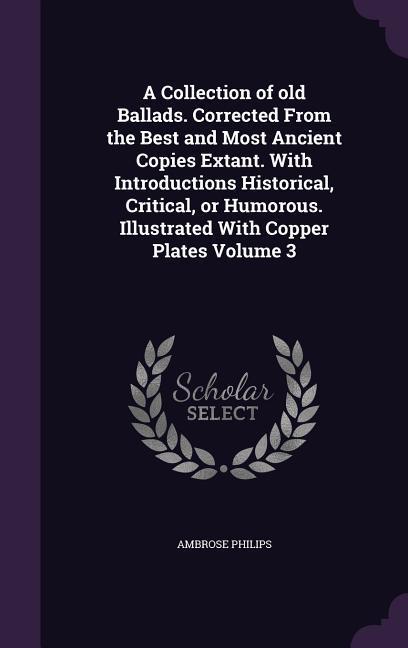 A Collection of old Ballads. Corrected From the Best and Most Ancient Copies Extant. With Introductions Historical, Critical, or Humorous. Illustrated With Copper Plates Volume 3