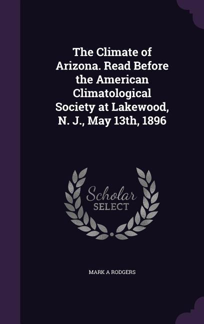 The Climate of Arizona. Read Before the American Climatological Society at Lakewood, N. J., May 13th, 1896