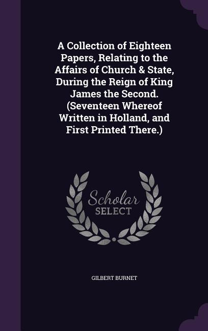 A Collection of Eighteen Papers, Relating to the Affairs of Church & State, During the Reign of King James the Second. (Seventeen Whereof Written in Holland, and First Printed There.)