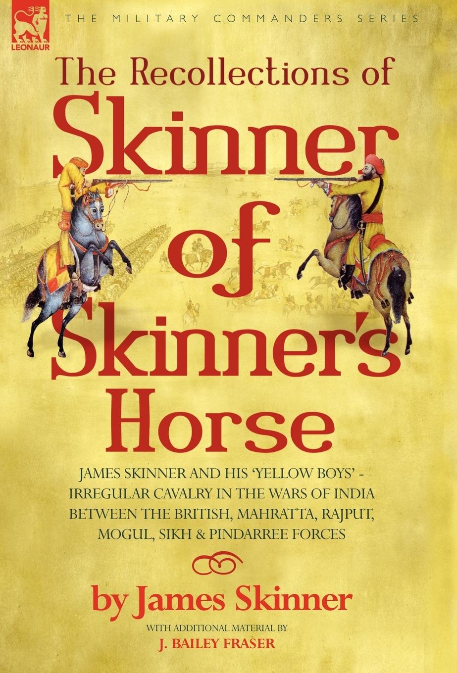 THE RECOLLECTIONS OF SKINNER OF SKINNER'S HORSE - JAMES SKINNER AND HIS 'YELLOW BOYS' - IRREGULAR CAVALRY IN THE WARS OF INDIA BETWEEN THE BRITISH, MAHRATTA, RAJPUT, MOGUL, SIKH & PINDARREE FORCES