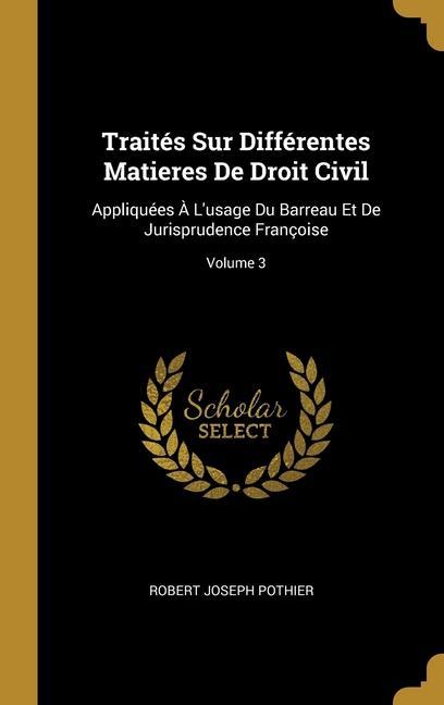 Traités Sur Différentes Matieres De Droit Civil: Appliquées À L'usage Du Barreau Et De Jurisprudence Françoise; Volume 3