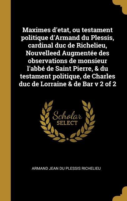 Maximes d'etat, ou testament politique d'Armand du Plessis, cardinal duc de Richelieu, Nouvelleed Augmentée des observations de monsieur l'abbé de Sai