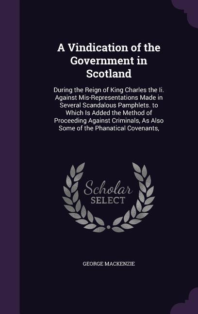 A Vindication of the Government in Scotland: During the Reign of King Charles the Ii. Against Mis-Representations Made in Several Scandalous Pamphlets