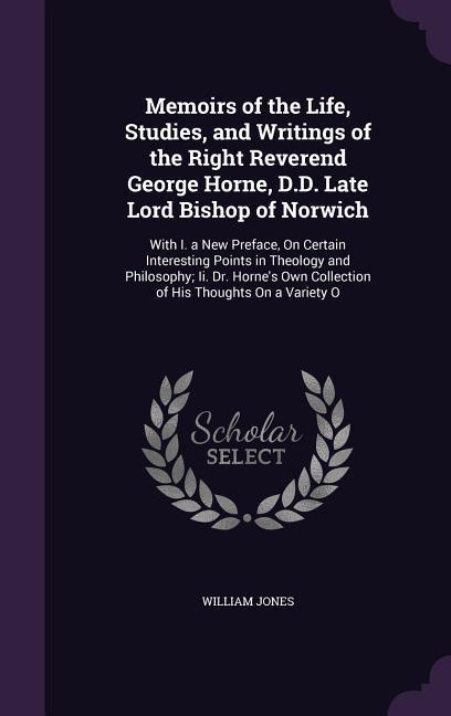 Memoirs of the Life, Studies, and Writings of the Right Reverend George Horne, D.D. Late Lord Bishop of Norwich: With I. a New Preface, On Certain Int