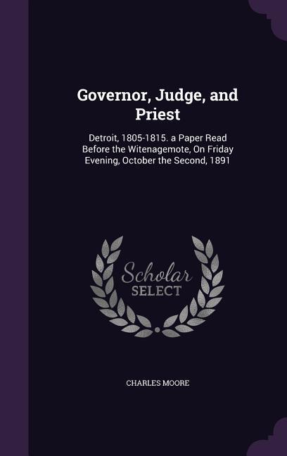 Governor, Judge, and Priest: Detroit, 1805-1815. a Paper Read Before the Witenagemote, On Friday Evening, October the Second, 1891