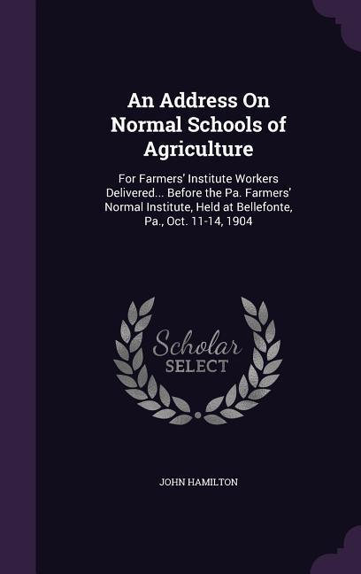 An Address On Normal Schools of Agriculture: For Farmers' Institute Workers Delivered... Before the Pa. Farmers' Normal Institute, Held at Bellefonte,