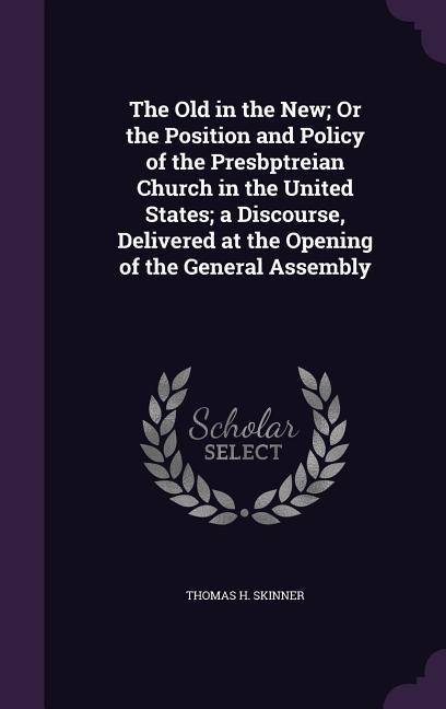 The Old in the New; Or the Position and Policy of the Presbptreian Church in the United States; a Discourse, Delivered at the Opening of the General A