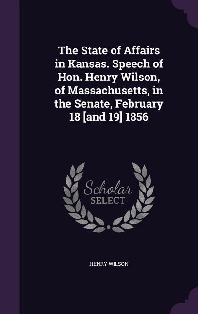 The State of Affairs in Kansas. Speech of Hon. Henry Wilson, of Massachusetts, in the Senate, February 18 [and 19] 1856