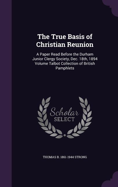 The True Basis of Christian Reunion: A Paper Read Before the Durham Junior Clergy Society, Dec. 18th, 1894 Volume Talbot Collection of British Pamphle