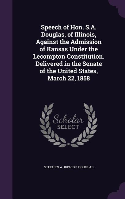 Speech of Hon. S.A. Douglas, of Illinois, Against the Admission of Kansas Under the Lecompton Constitution. Delivered in the Senate of the United States, March 22, 1858