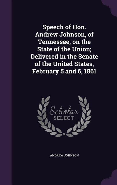 Speech of Hon. Andrew Johnson, of Tennessee, on the State of the Union; Delivered in the Senate of the United States, February 5 and 6, 1861