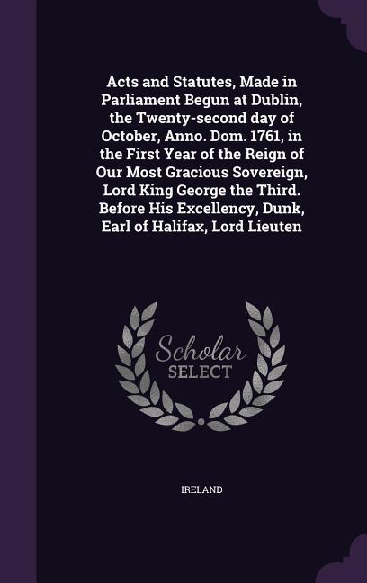 Acts and Statutes, Made in Parliament Begun at Dublin, the Twenty-second day of October, Anno. Dom. 1761, in the First Year of the Reign of Our Most G