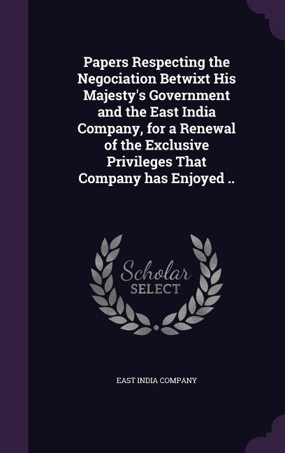 Papers Respecting the Negociation Betwixt His Majesty's Government and the East India Company, for a Renewal of the Exclusive Privileges That Company