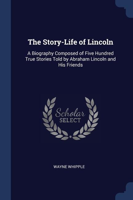 The Story-Life of Lincoln: A Biography Composed of Five Hundred True Stories Told by Abraham Lincoln and His Friends