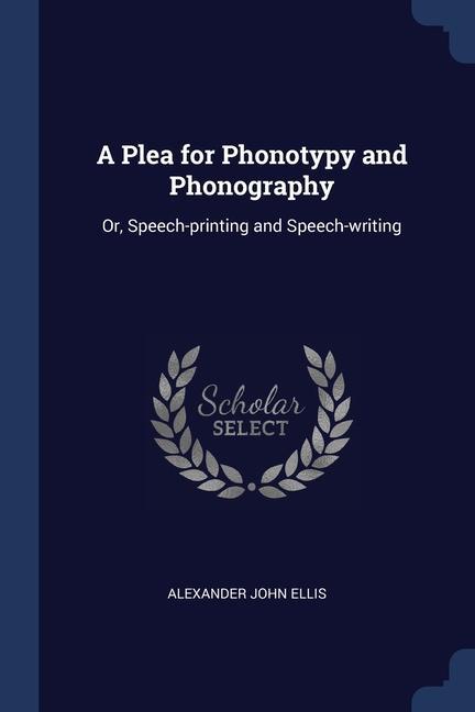 A Plea for Phonotypy and Phonography: Or, Speech-printing and Speech-writing