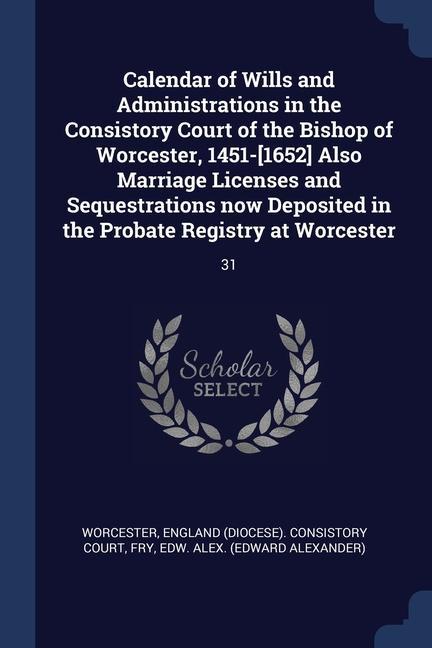 Calendar of Wills and Administrations in the Consistory Court of the Bishop of Worcester, 1451-[1652] Also Marriage Licenses and Sequestrations now De