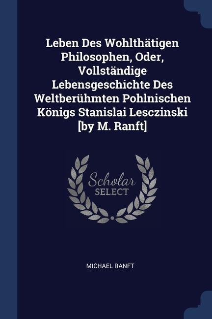 Leben Des Wohlthätigen Philosophen, Oder, Vollständige Lebensgeschichte Des Weltberühmten Pohlnischen Königs Stanislai Lesczinski [by M. Ranft]