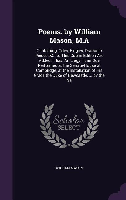 Poems. by William Mason, M.A: Containing, Odes, Elegies, Dramatic Pieces, &C. to This Dublin Edition Are Added, I. Isis: An Elegy. Ii. an Ode Perfor