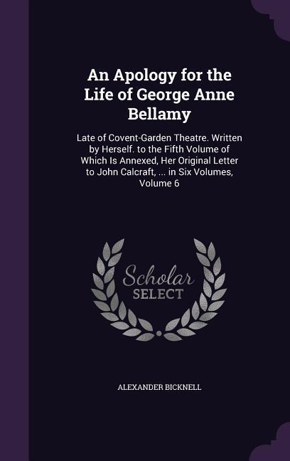 An  Apology for the Life of George Anne Bellamy: Late of Covent-Garden Theatre. Written by Herself. to the Fifth Volume of Which Is Annexed, Her Origi