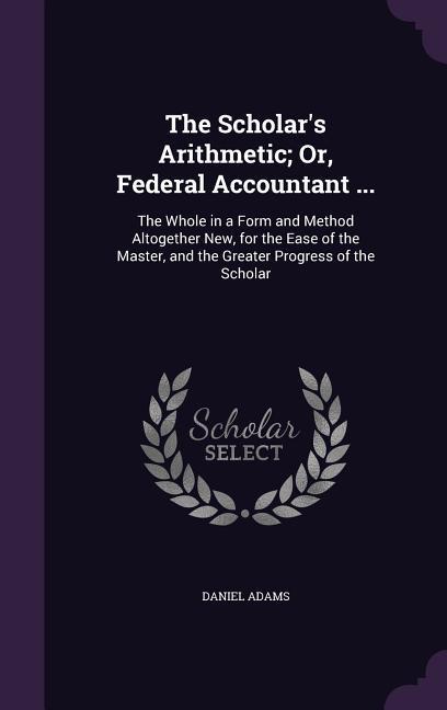 The Scholar's Arithmetic; Or, Federal Accountant ...: The Whole in a Form and Method Altogether New, for the Ease of the Master, and the Greater Progr