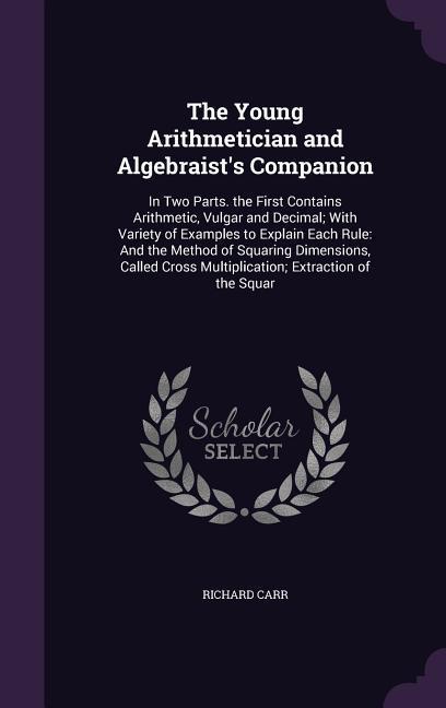 The Young Arithmetician and Algebraist's Companion: In Two Parts. the First Contains Arithmetic, Vulgar and Decimal; With Variety of Examples to Expla