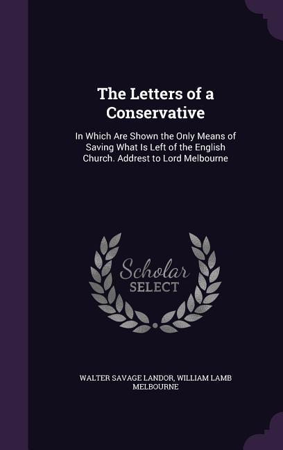 The Letters of a Conservative: In Which Are Shown the Only Means of Saving What Is Left of the English Church. Addrest to Lord Melbourne