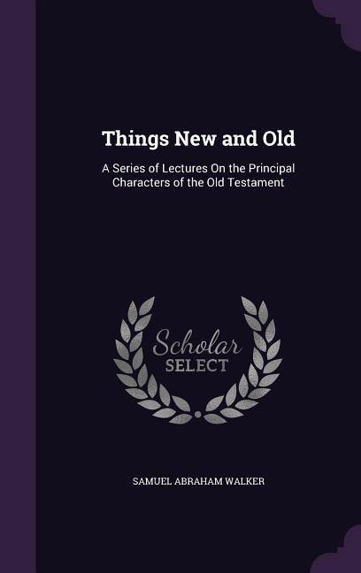 Things New and Old: A Series of Lectures On the Principal Characters of the Old Testament