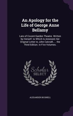 An  Apology for the Life of George Anne Bellamy: Late of Covent-Garden Theatre. Written by Herself. to Which Is Annexed, Her Original Letter to John C