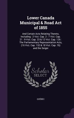 Lower Canada Municipal & Road Act of 1855: And Certain Acts Relating Thereto, Including: 2 Vict. Cap. 2: 7 Vict. Cap. 21: 9 Vict. Cap. 23 & 12 Vict. C