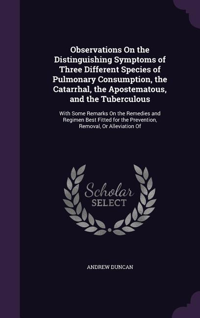 Observations On the Distinguishing Symptoms of Three Different Species of Pulmonary Consumption, the Catarrhal, the Apostematous, and the Tuberculous: