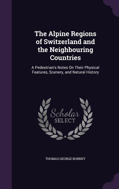 The Alpine Regions of Switzerland and the Neighbouring Countries: A Pedestrian's Notes On Their Physical Features, Scenery, and Natural History