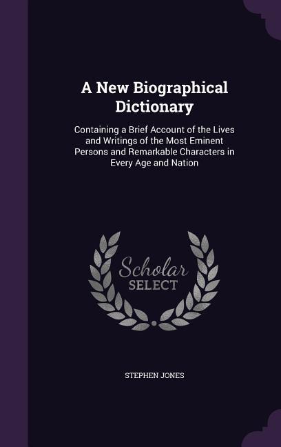 A   New Biographical Dictionary: Containing a Brief Account of the Lives and Writings of the Most Eminent Persons and Remarkable Characters in Every A