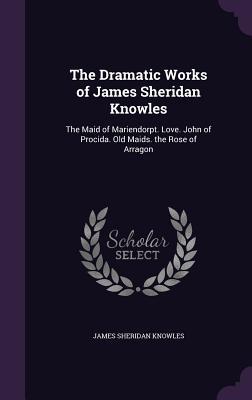 The Dramatic Works of James Sheridan Knowles: The Maid of Mariendorpt. Love. John of Procida. Old Maids. the Rose of Arragon