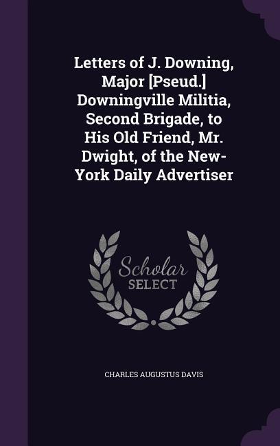 Letters of J. Downing, Major [Pseud.] Downingville Militia, Second Brigade, to His Old Friend, Mr. Dwight, of the New-York Daily Advertiser