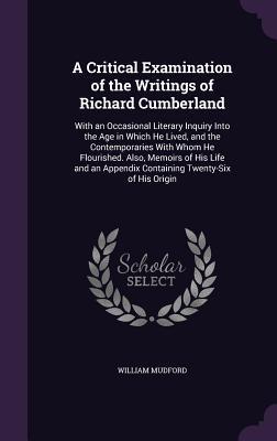 A   Critical Examination of the Writings of Richard Cumberland: With an Occasional Literary Inquiry Into the Age in Which He Lived, and the Contempora