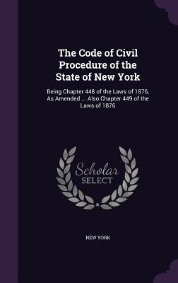 The Code of Civil Procedure of the State of New York: Being Chapter 448 of the Laws of 1876, As Amended ... Also Chapter 449 of the Laws of 1876