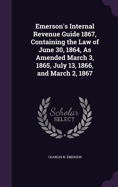 Emerson's Internal Revenue Guide 1867, Containing the Law of June 30, 1864, As Amended March 3, 1865, July 13, 1866, and March 2, 1867