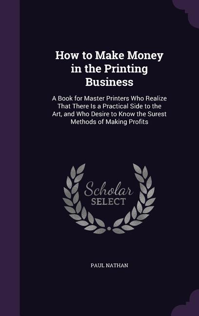 How to Make Money in the Printing Business: A Book for Master Printers Who Realize That There Is a Practical Side to the Art, and Who Desire to Know t