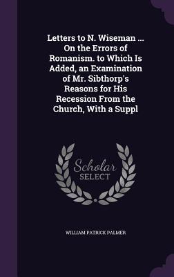 Letters to N. Wiseman ... On the Errors of Romanism. to Which Is Added, an Examination of Mr. Sibthorp's Reasons for His Recession From the Church, Wi