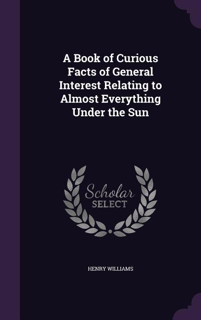 A Book of Curious Facts of General Interest Relating to Almost Everything Under the Sun