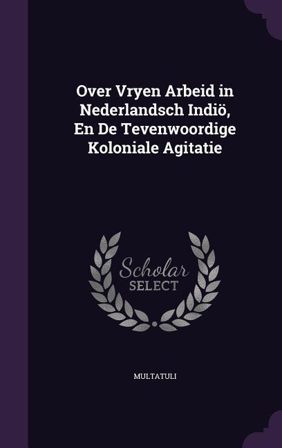 Over Vryen Arbeid in Nederlandsch Indiö, En De Tevenwoordige Koloniale Agitatie