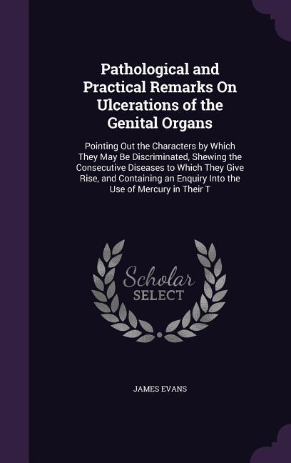 Pathological and Practical Remarks On Ulcerations of the Genital Organs: Pointing Out the Characters by Which They May Be Discriminated, Shewing the C