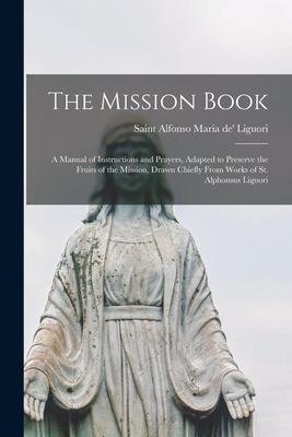 The Mission Book [microform]: a Manual of Instructions and Prayers, Adapted to Preserve the Fruits of the Mission, Drawn Chiefly From Works of St. A