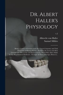 Dr. Albert Haller's Physiology: Being a Course of Lectures Upon the Visceral Anatomy and Vital Oeconomy of Human Bodies: Including the Latest and Most