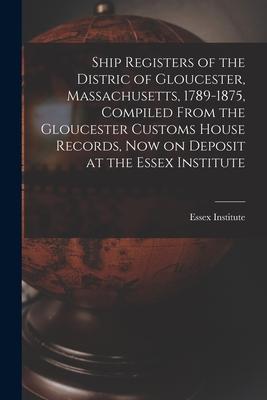 Ship Registers of the Distric of Gloucester, Massachusetts, 1789-1875, Compiled From the Gloucester Customs House Records, Now on Deposit at the Essex